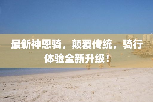 最新神恩騎，顛覆傳統(tǒng)，騎行體驗全新升級！