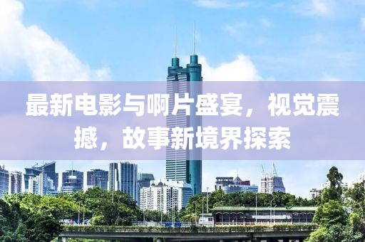 最新電影與啊片盛宴，視覺(jué)震撼，故事新境界探索