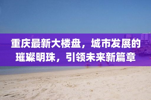 重慶最新大樓盤(pán)，城市發(fā)展的璀璨明珠，引領(lǐng)未來(lái)新篇章