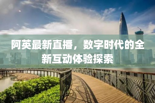 阿英最新直播，數(shù)字時(shí)代的全新互動(dòng)體驗(yàn)探索