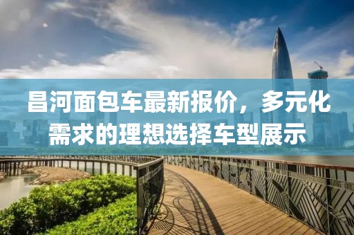 昌河面包車(chē)最新報(bào)價(jià)，多元化需求的理想選擇車(chē)型展示