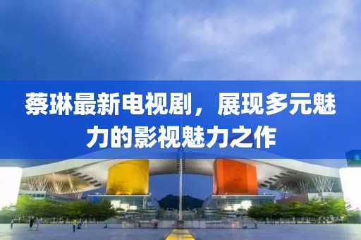 蔡琳最新電視劇，展現(xiàn)多元魅力的影視魅力之作