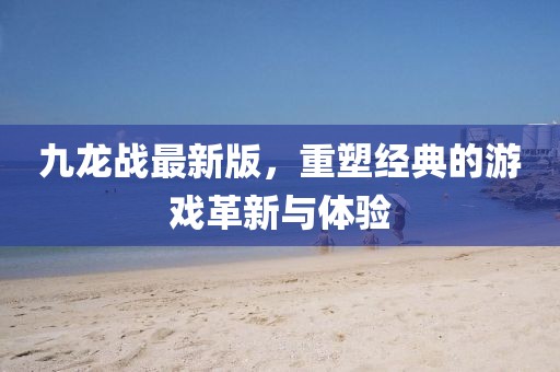 九龍戰(zhàn)最新版，重塑經(jīng)典的游戲革新與體驗(yàn)
