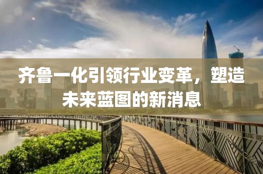 齊魯一化引領(lǐng)行業(yè)變革，塑造未來藍(lán)圖的新消息