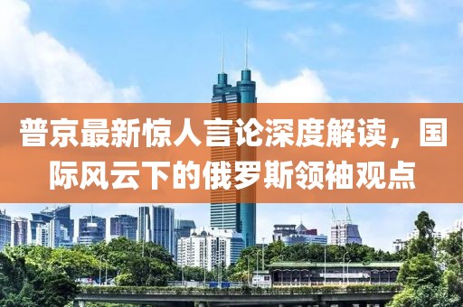 普京最新驚人言論深度解讀，國際風(fēng)云下的俄羅斯領(lǐng)袖觀點
