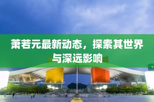 蕭若元最新動(dòng)態(tài)，探索其世界與深遠(yuǎn)影響