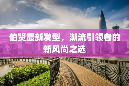 伯賢最新發(fā)型，潮流引領(lǐng)者的新風(fēng)尚之選