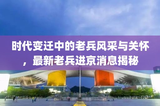 時代變遷中的老兵風采與關懷，最新老兵進京消息揭秘