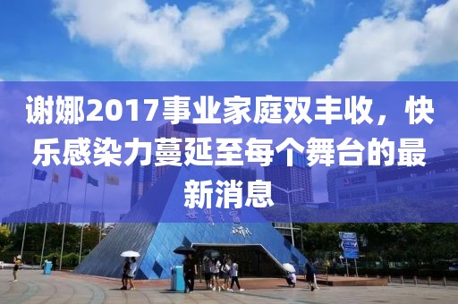 謝娜2017事業(yè)家庭雙豐收，快樂(lè)感染力蔓延至每個(gè)舞臺(tái)的最新消息