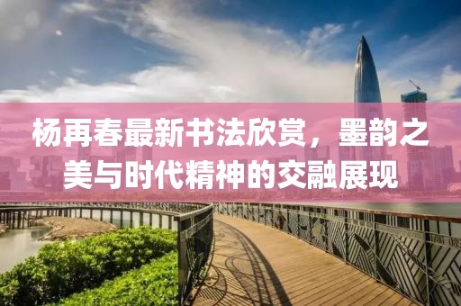 楊再春最新書法欣賞，墨韻之美與時(shí)代精神的交融展現(xiàn)
