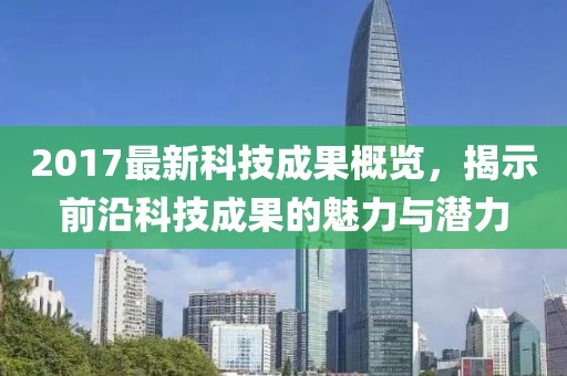 2017最新科技成果概覽，揭示前沿科技成果的魅力與潛力
