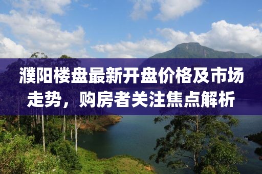 濮陽樓盤最新開盤價格及市場走勢，購房者關(guān)注焦點解析