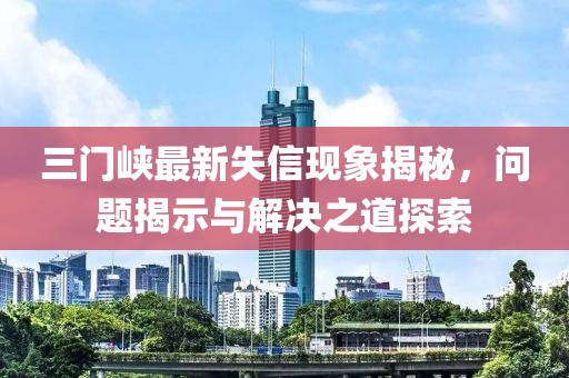 三門峽最新失信現(xiàn)象揭秘，問題揭示與解決之道探索