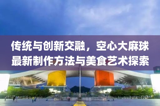 傳統(tǒng)與創(chuàng)新交融，空心大麻球最新制作方法與美食藝術(shù)探索