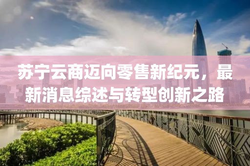 蘇寧云商邁向零售新紀(jì)元，最新消息綜述與轉(zhuǎn)型創(chuàng)新之路