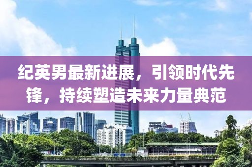 紀(jì)英男最新進(jìn)展，引領(lǐng)時(shí)代先鋒，持續(xù)塑造未來(lái)力量典范