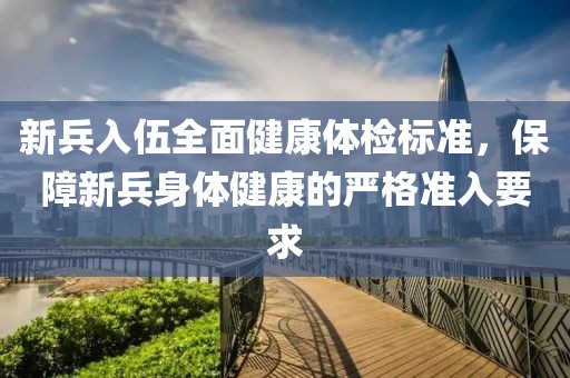 新兵入伍全面健康體檢標(biāo)準(zhǔn)，保障新兵身體健康的嚴(yán)格準(zhǔn)入要求