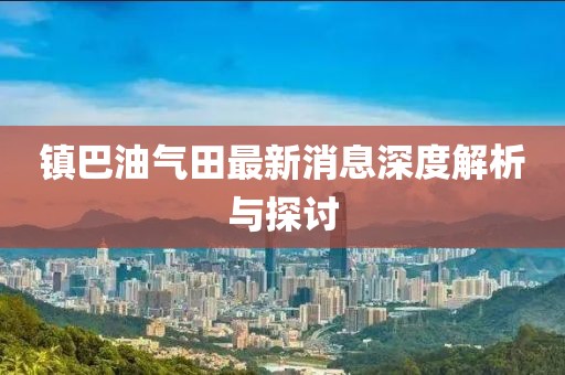 鎮(zhèn)巴油氣田最新消息深度解析與探討