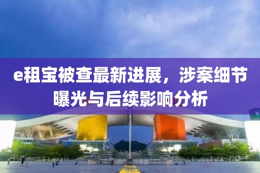 e租寶被查最新進(jìn)展，涉案細(xì)節(jié)曝光與后續(xù)影響分析
