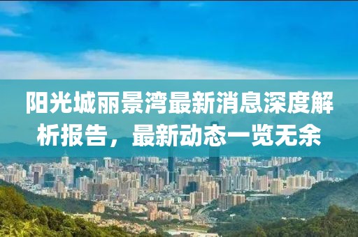 陽光城麗景灣最新消息深度解析報告，最新動態(tài)一覽無余