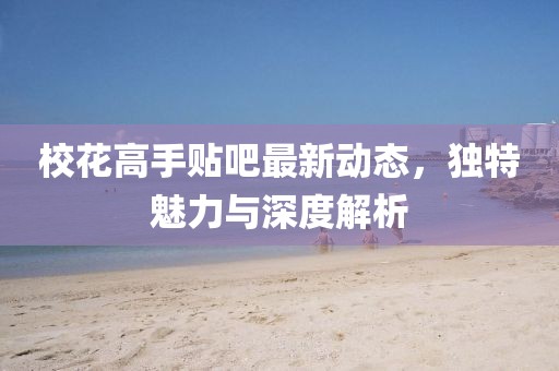 ?；ǜ呤仲N吧最新動(dòng)態(tài)，獨(dú)特魅力與深度解析