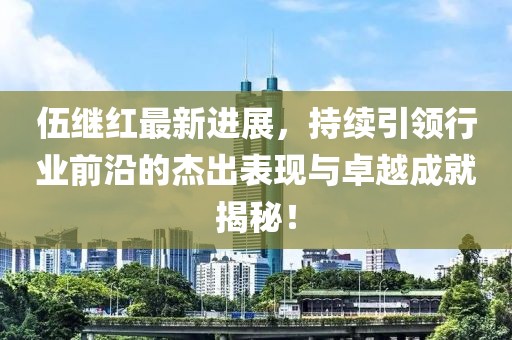 伍繼紅最新進(jìn)展，持續(xù)引領(lǐng)行業(yè)前沿的杰出表現(xiàn)與卓越成就揭秘！
