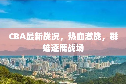 CBA最新戰(zhàn)況，熱血激戰(zhàn)，群雄逐鹿戰(zhàn)場