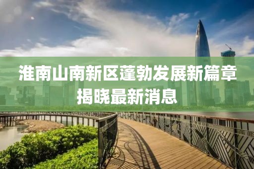 淮南山南新區(qū)蓬勃發(fā)展新篇章揭曉最新消息