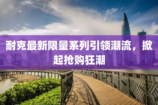 耐克最新限量系列引領(lǐng)潮流，掀起搶購狂潮
