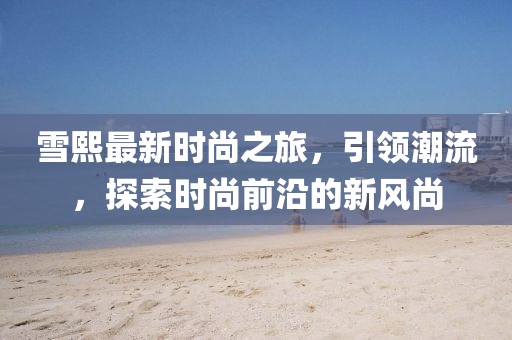 雪熙最新時(shí)尚之旅，引領(lǐng)潮流，探索時(shí)尚前沿的新風(fēng)尚