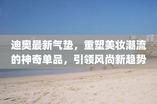 迪奧最新氣墊，重塑美妝潮流的神奇單品，引領風尚新趨勢