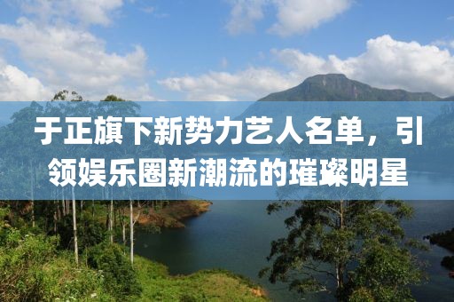于正旗下新勢力藝人名單，引領(lǐng)娛樂圈新潮流的璀璨明星