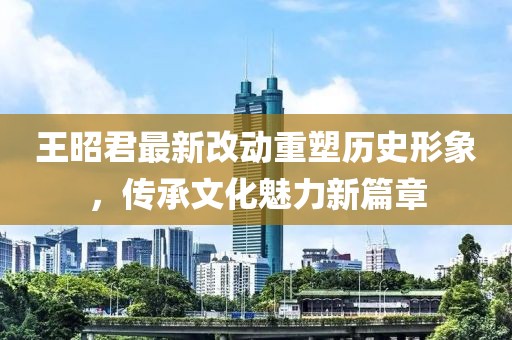 王昭君最新改動(dòng)重塑歷史形象，傳承文化魅力新篇章