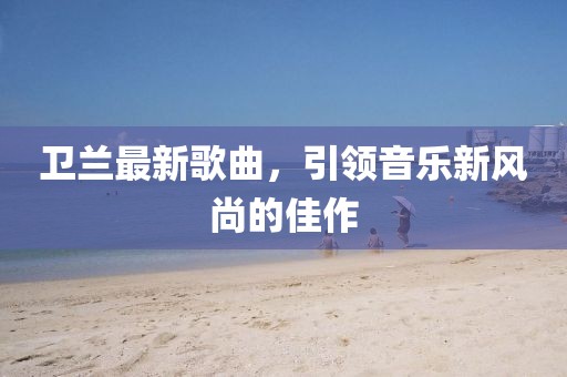 衛(wèi)蘭最新歌曲，引領音樂新風尚的佳作