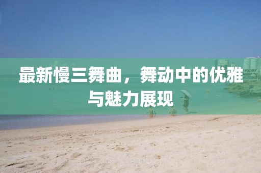 最新慢三舞曲，舞動中的優(yōu)雅與魅力展現(xiàn)