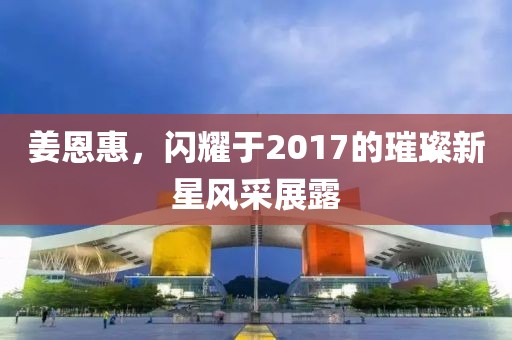 姜恩惠，閃耀于2017的璀璨新星風(fēng)采展露