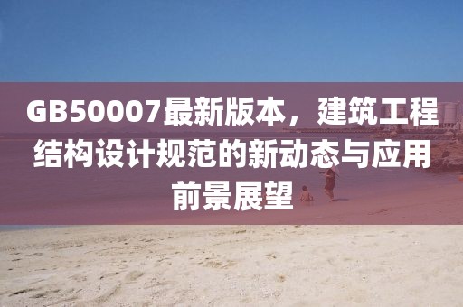 GB50007最新版本，建筑工程結(jié)構(gòu)設(shè)計(jì)規(guī)范的新動(dòng)態(tài)與應(yīng)用前景展望