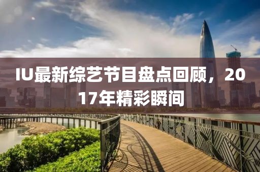 IU最新綜藝節(jié)目盤(pán)點(diǎn)回顧，2017年精彩瞬間