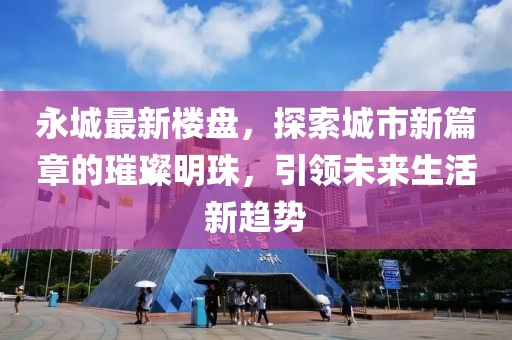永城最新樓盤，探索城市新篇章的璀璨明珠，引領(lǐng)未來生活新趨勢