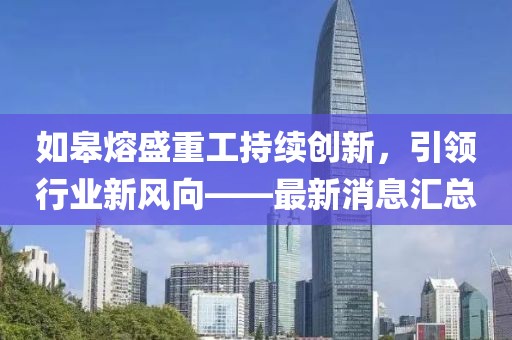 如皋熔盛重工持續(xù)創(chuàng)新，引領(lǐng)行業(yè)新風(fēng)向——最新消息匯總