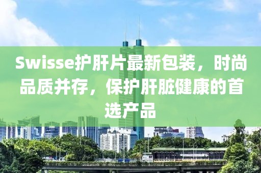 Swisse護(hù)肝片最新包裝，時(shí)尚品質(zhì)并存，保護(hù)肝臟健康的首選產(chǎn)品