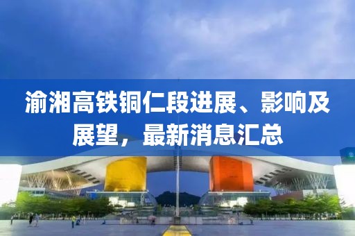 渝湘高鐵銅仁段進展、影響及展望，最新消息匯總