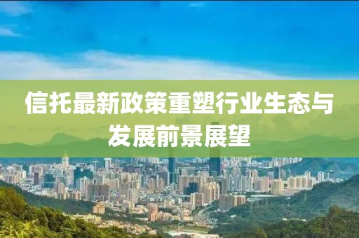 信托最新政策重塑行業(yè)生態(tài)與發(fā)展前景展望