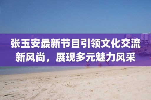 張玉安最新節(jié)目引領(lǐng)文化交流新風(fēng)尚，展現(xiàn)多元魅力風(fēng)采
