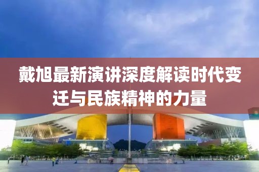 戴旭最新演講深度解讀時代變遷與民族精神的力量