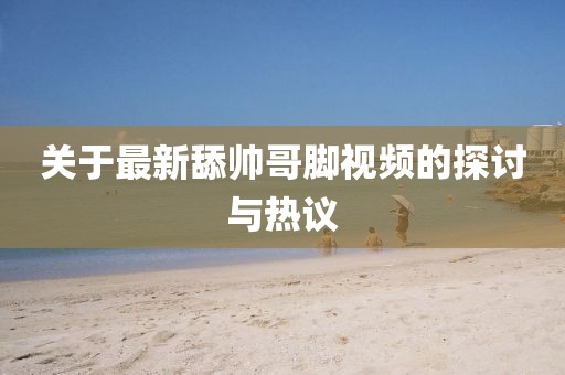 關于最新舔帥哥腳視頻的探討與熱議