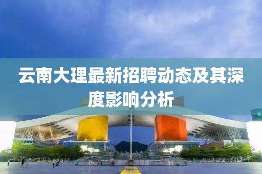 云南大理最新招聘動(dòng)態(tài)及其深度影響分析
