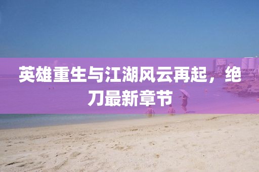 英雄重生與江湖風(fēng)云再起，絕刀最新章節(jié)