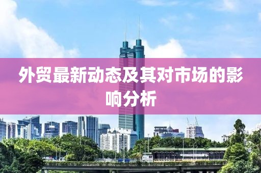 外貿(mào)最新動態(tài)及其對市場的影響分析