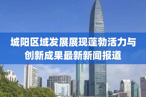 城陽(yáng)區(qū)域發(fā)展展現(xiàn)蓬勃活力與創(chuàng)新成果最新新聞報(bào)道